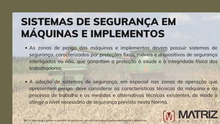As zonas de perigo das máquinas e implementos devem possuir sistemas de
segurança, caracterizados por proteções fixas, móveis e dispositivos de segurança
interligados ou não, que garantam a proteção à saúde e à integridade física dos
trabalhadores.
A adoção de sistemas de segurança, em especial nas zonas de operação que
apresentem perigo, deve considerar as características técnicas da máquina e do
processo de trabalho e as medidas e alternativas técnicas existentes, de modo a
atingir o nível necessário de segurança previsto nesta Norma.
SISTEMAS DE SEGURANÇA EM
MÁQUINAS E IMPLEMENTOS
NR-31 Segurança e saúde no trabalho na agricultura, pecuária sivilcultura, exploração florestal e aquicultura
 