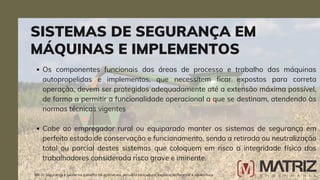 Os componentes funcionais das áreas de processo e trabalho das máquinas
autopropelidas e implementos, que necessitem ficar expostos para correta
operação, devem ser protegidos adequadamente até a extensão máxima possível,
de forma a permitir a funcionalidade operacional a que se destinam, atendendo às
normas técnicas vigentes
Cabe ao empregador rural ou equiparado manter os sistemas de segurança em
perfeito estado de conservação e funcionamento, sendo a retirada ou neutralização
total ou parcial destes sistemas que coloquem em risco a integridade física dos
trabalhadores considerada risco grave e iminente.
SISTEMAS DE SEGURANÇA EM
MÁQUINAS E IMPLEMENTOS
NR-31 Segurança e saúde no trabalho na agricultura, pecuária sivilcultura, exploração florestal e aquicultura
 