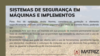 Para fins de aplicação desta Norma, considera-se proteção o elemento
especificamente utilizado para prover segurança por meio de barreira física, podendo
ser:
a) proteção fixa, que deve ser mantida em sua posição de maneira permanente ou por
meio de elementos de fixação que só permitam sua remoção ou abertura com o uso de
ferramentas;
b) proteção móvel, que pode ser aberta sem o uso de ferramentas, geralmente ligada
por elementos mecânicos à estrutura da máquina ou a um elemento fixo próximo, e
deve se associar a dispositivos de intertravamento.
SISTEMAS DE SEGURANÇA EM
MÁQUINAS E IMPLEMENTOS
NR-31 Segurança e saúde no trabalho na agricultura, pecuária sivilcultura, exploração florestal e aquicultura
 