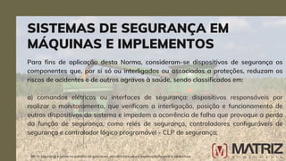 Para fins de aplicação desta Norma, consideram-se dispositivos de segurança os
componentes que, por si só ou interligados ou associados a proteções, reduzam os
riscos de acidentes e de outros agravos à saúde, sendo classificados em:
a) comandos elétricos ou interfaces de segurança: dispositivos responsáveis por
realizar o monitoramento, que verificam a interligação, posição e funcionamento de
outros dispositivos do sistema e impedem a ocorrência de falha que provoque a perda
da função de segurança, como relés de segurança, controladores configuráveis de
segurança e controlador lógico programável - CLP de segurança;
SISTEMAS DE SEGURANÇA EM
MÁQUINAS E IMPLEMENTOS
NR-31 Segurança e saúde no trabalho na agricultura, pecuária sivilcultura, exploração florestal e aquicultura
 