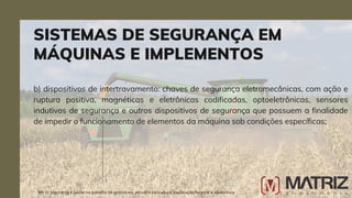 b) dispositivos de intertravamento: chaves de segurança eletromecânicas, com ação e
ruptura positiva, magnéticas e eletrônicas codificadas, optoeletrônicas, sensores
indutivos de segurança e outros dispositivos de segurança que possuem a finalidade
de impedir o funcionamento de elementos da máquina sob condições específicas;
SISTEMAS DE SEGURANÇA EM
MÁQUINAS E IMPLEMENTOS
NR-31 Segurança e saúde no trabalho na agricultura, pecuária sivilcultura, exploração florestal e aquicultura
 