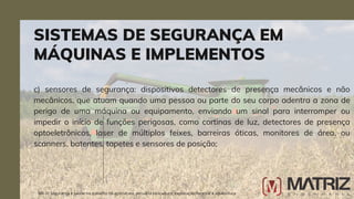 c) sensores de segurança: dispositivos detectores de presença mecânicos e não
mecânicos, que atuam quando uma pessoa ou parte do seu corpo adentra a zona de
perigo de uma máquina ou equipamento, enviando um sinal para interromper ou
impedir o início de funções perigosas, como cortinas de luz, detectores de presença
optoeletrônicos, laser de múltiplos feixes, barreiras óticas, monitores de área, ou
scanners, batentes, tapetes e sensores de posição;
SISTEMAS DE SEGURANÇA EM
MÁQUINAS E IMPLEMENTOS
NR-31 Segurança e saúde no trabalho na agricultura, pecuária sivilcultura, exploração florestal e aquicultura
 