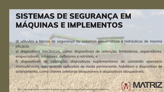 d) válvulas e blocos de segurança ou sistemas pneumáticos e hidráulicos de mesma
eficácia;
e) dispositivos mecânicos, como: dispositivos de retenção, limitadores, separadores,
empurradores, inibidores, defletores e retráteis; e
f) dispositivos de validação: dispositivos suplementares de comando operados
manualmente, que, quando aplicados de modo permanente, habilitam o dispositivo de
acionamento, como chaves seletoras bloqueáveis e dispositivos bloqueáveis.
SISTEMAS DE SEGURANÇA EM
MÁQUINAS E IMPLEMENTOS
NR-31 Segurança e saúde no trabalho na agricultura, pecuária sivilcultura, exploração florestal e aquicultura
 