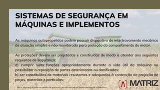 As máquinas autopropelidas podem possuir dispositivo de intertravamento mecânico
de atuação simples e não monitorado para proteção do compartimento do motor.
As proteções devem ser projetadas e construídas de modo a atender aos seguintes
requisitos de segurança:
a) cumprir suas funções apropriadamente durante a vida útil da máquina ou
possibilitar a reposição de partes deterioradas ou danificadas;
b) ser constituídas de materiais resistentes e adequados à contenção de projeção de
peças, materiais e partículas;
SISTEMAS DE SEGURANÇA EM
MÁQUINAS E IMPLEMENTOS
NR-31 Segurança e saúde no trabalho na agricultura, pecuária sivilcultura, exploração florestal e aquicultura
 