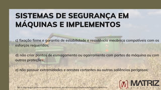 c) fixação firme e garantia de estabilidade e resistência mecânica compatíveis com os
esforços requeridos;
d) não criar pontos de esmagamento ou agarramento com partes da máquina ou com
outras proteções;
e) não possuir extremidades e arestas cortantes ou outras saliências perigosas;
SISTEMAS DE SEGURANÇA EM
MÁQUINAS E IMPLEMENTOS
NR-31 Segurança e saúde no trabalho na agricultura, pecuária sivilcultura, exploração florestal e aquicultura
 