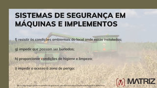f) resistir às condições ambientais do local onde estão instaladas;
g) impedir que possam ser burladas;
h) proporcionar condições de higiene e limpeza;
i) impedir o acesso à zona de perigo;
SISTEMAS DE SEGURANÇA EM
MÁQUINAS E IMPLEMENTOS
NR-31 Segurança e saúde no trabalho na agricultura, pecuária sivilcultura, exploração florestal e aquicultura
 