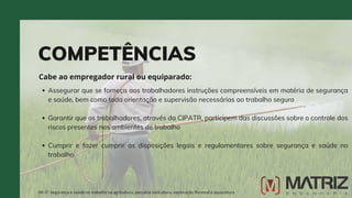Assegurar que se forneça aos trabalhadores instruções compreensíveis em matéria de segurança
e saúde, bem como toda orientação e supervisão necessárias ao trabalho seguro
Garantir que os trabalhadores, através da CIPATR, participem das discussões sobre o controle dos
riscos presentes nos ambientes de trabalho
Cumprir e fazer cumprir as disposições legais e regulamentares sobre segurança e saúde no
trabalho
COMPETÊNCIAS
Cabe ao empregador rural ou equiparado:
NR-31 Segurança e saúde no trabalho na agricultura, pecuária sivilcultura, exploração florestal e aquicultura
 