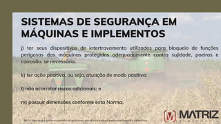 j) ter seus dispositivos de intertravamento utilizados para bloqueio de funções
perigosas das máquinas protegidos adequadamente contra sujidade, poeiras e
corrosão, se necessário;
k) ter ação positiva, ou seja, atuação de modo positivo;
l) não acarretar riscos adicionais; e
m) possuir dimensões conforme esta Norma.
SISTEMAS DE SEGURANÇA EM
MÁQUINAS E IMPLEMENTOS
NR-31 Segurança e saúde no trabalho na agricultura, pecuária sivilcultura, exploração florestal e aquicultura
 