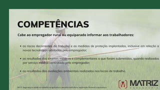 COMPETÊNCIAS
Cabe ao empregador rural ou equiparado informar aos trabalhadores:
NR-31 Segurança e saúde no trabalho na agricultura, pecuária sivilcultura, exploração florestal e aquicultura
os riscos decorrentes do trabalho e as medidas de proteção implantadas, inclusive em relação a
novas tecnologias adotadas pelo empregador;
os resultados dos exames médicos e complementares a que foram submetidos, quando realizados
por serviço médico contratado pelo empregador;
os resultados das avaliações ambientais realizadas nos locais de trabalho.
 