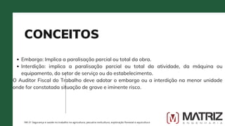 CONCEITOS
NR-31 Segurança e saúde no trabalho na agricultura, pecuária sivilcultura, exploração florestal e aquicultura
Embargo: Implica a paralisação parcial ou total da obra.
Interdição: implica a paralisação parcial ou total da atividade, da máquina ou
equipamento, do setor de serviço ou do estabelecimento.
O Auditor Fiscal do Trabalho deve adotar o embargo ou a interdição na menor unidade
onde for constatada situação de grave e iminente risco.
 