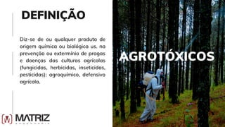 AGROTÓXICOS
Diz-se de ou qualquer produto de
origem química ou biológica us. na
prevenção ou extermínio de pragas
e doenças das culturas agrícolas
(fungicidas, herbicidas, inseticidas,
pesticidas); agroquímico, defensivo
agrícola.
DEFINIÇÃO
 