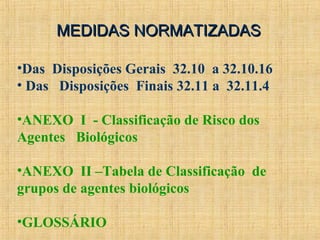 MEDIDAS NORMATIZADASMEDIDAS NORMATIZADAS
•Das Disposições Gerais 32.10 a 32.10.16
• Das Disposições Finais 32.11 a 32.11.4
•ANEXO I - Classificação de Risco dos
Agentes Biológicos
•ANEXO II –Tabela de Classificação de
grupos de agentes biológicos
•GLOSSÁRIO
 