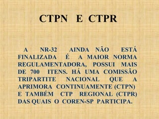 A NR-32 AINDA NÃO ESTÁ
FINALIZADA É A MAIOR NORMA
REGULAMENTADORA, POSSUI MAIS
DE 700 ITENS. HÁ UMA COMISSÃO
TRIPARTITE NACIONAL QUE A
APRIMORA CONTINUAMENTE (CTPN)
E TAMBÉM CTP REGIONAL (CTPR)
DAS QUAIS O COREN-SP PARTICIPA.
CTPN E CTPR
 