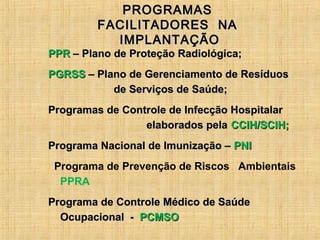 PROGRAMASPROGRAMAS
FACILITADORES NAFACILITADORES NA
IMPLANTAÇÃOIMPLANTAÇÃO
PPRPPR – Plano de Proteção Radiológica;– Plano de Proteção Radiológica;
PGRSSPGRSS – Plano de Gerenciamento de Resíduos– Plano de Gerenciamento de Resíduos
de Serviços de Saúde;de Serviços de Saúde;
Programas de Controle de Infecção HospitalarProgramas de Controle de Infecção Hospitalar
elaborados pelaelaborados pela CCIH/SCIH;CCIH/SCIH;
Programa Nacional de Imunização –Programa Nacional de Imunização – PNIPNI
Programa de Prevenção de Riscos Ambientais
PPRA
Programa de Controle Médico de SaúdePrograma de Controle Médico de Saúde
Ocupacional -Ocupacional - PCMSOPCMSO
 