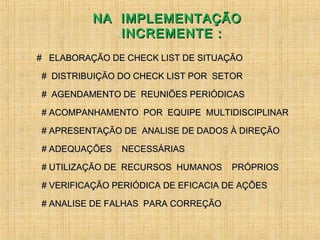 NA IMPLEMENTAÇÃONA IMPLEMENTAÇÃO
INCREMENTE :INCREMENTE :
 # ELABORAÇÃO DE CHECK LIST DE SITUAÇÃO# ELABORAÇÃO DE CHECK LIST DE SITUAÇÃO

# DISTRIBUIÇÃO DO CHECK LIST POR SETOR# DISTRIBUIÇÃO DO CHECK LIST POR SETOR

# AGENDAMENTO DE REUNIÕES PERIÓDICAS# AGENDAMENTO DE REUNIÕES PERIÓDICAS

# ACOMPANHAMENTO POR EQUIPE MULTIDISCIPLINAR# ACOMPANHAMENTO POR EQUIPE MULTIDISCIPLINAR

# APRESENTAÇÃO DE ANALISE DE DADOS À DIREÇÃO# APRESENTAÇÃO DE ANALISE DE DADOS À DIREÇÃO

# ADEQUAÇÕES NECESSÁRIAS# ADEQUAÇÕES NECESSÁRIAS

# UTILIZAÇÃO DE RECURSOS HUMANOS PRÓPRIOS# UTILIZAÇÃO DE RECURSOS HUMANOS PRÓPRIOS

# VERIFICAÇÃO PERIÓDICA DE EFICACIA DE AÇÕES# VERIFICAÇÃO PERIÓDICA DE EFICACIA DE AÇÕES

# ANALISE DE FALHAS PARA CORREÇÃO# ANALISE DE FALHAS PARA CORREÇÃO
 