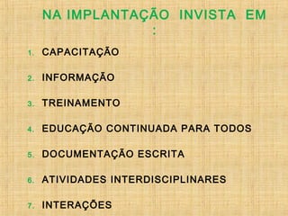 NA IMPLANTAÇÃO INVISTA EM
:
1. CAPACITAÇÃO
2. INFORMAÇÃO
3. TREINAMENTO
4. EDUCAÇÃO CONTINUADA PARA TODOS
5. DOCUMENTAÇÃO ESCRITA
6. ATIVIDADES INTERDISCIPLINARES
7. INTERAÇÕES
 