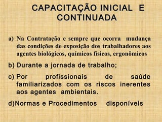 CAPACITAÇÃO INICIAL ECAPACITAÇÃO INICIAL E
CONTINUADACONTINUADA
a) Na Contratação e sempre que ocorra mudança
das condições de exposição dos trabalhadores aos
agentes biológicos, químicos físicos, ergonômicos
b) Durante a jornada de trabalho;
c) Por profissionais de saúde
familiarizados com os riscos inerentes
aos agentes ambientais.
d)Normas e Procedimentos disponíveis
 