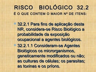RISCO BIOLÓGICO 32.2RISCO BIOLÓGICO 32.2
É O QUE CONTEM O MAIOR Nº DE ITENS:É O QUE CONTEM O MAIOR Nº DE ITENS:
 32.2.1 Para fins de aplicação desta32.2.1 Para fins de aplicação desta
NR, considera-se Risco Biológico aNR, considera-se Risco Biológico a
probabilidade da exposiçãoprobabilidade da exposição
ocupacional a agentes biológicos.ocupacional a agentes biológicos.
 32.2.1.1 Consideram-se Agentes32.2.1.1 Consideram-se Agentes
Biológicos os microrganismos,Biológicos os microrganismos,
geneticamente modificados ou não;geneticamente modificados ou não;
as culturas de células; os parasitas;as culturas de células; os parasitas;
as toxinas e os príons.as toxinas e os príons.
 