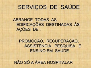 SERVIÇOS DE SAÚDESERVIÇOS DE SAÚDE
ABRANGE TODAS ASABRANGE TODAS AS
EDIFICAÇÕES DESTINADAS ÀSEDIFICAÇÕES DESTINADAS ÀS
AÇÕES DE :AÇÕES DE :
PROMOÇÃO, RECUPERAÇÃO,PROMOÇÃO, RECUPERAÇÃO,
ASSISTÊNCIA , PESQUISA EASSISTÊNCIA , PESQUISA E
ENSINO EM SAÚDEENSINO EM SAÚDE
NÃO SÓ A ÁREA HOSPITALARNÃO SÓ A ÁREA HOSPITALAR
 