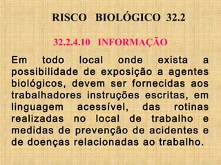 RISCO BIOLÓGICO 32.2
32.2.4.10 INFORMAÇÃO
Em todo local onde exista a
possibilidade de exposição a agentes
biológicos, devem ser fornecidas aos
trabalhadores instruções escritas, em
linguagem acessível, das rotinas
realizadas no local de trabalho e
medidas de prevenção de acidentes e
de doenças relacionadas ao trabalho.
 