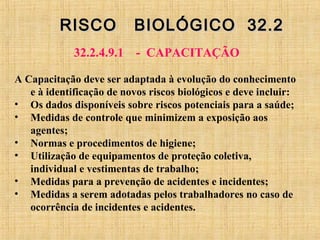 RISCO BIOLÓGICO 32.2RISCO BIOLÓGICO 32.2
32.2.4.9.1 - CAPACITAÇÃO
A Capacitação deve ser adaptada à evolução do conhecimento
e à identificação de novos riscos biológicos e deve incluir:
• Os dados disponíveis sobre riscos potenciais para a saúde;
• Medidas de controle que minimizem a exposição aos
agentes;
• Normas e procedimentos de higiene;
• Utilização de equipamentos de proteção coletiva,
individual e vestimentas de trabalho;
• Medidas para a prevenção de acidentes e incidentes;
• Medidas a serem adotadas pelos trabalhadores no caso de
ocorrência de incidentes e acidentes.
 