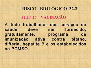 RISCO BIOLÓGICO 32.2
32.2.4.17 VACINAÇÃO
A todo trabalhador dos serviços de
saúde deve ser fornecido,
gratuitamente, programa de
imunização ativa contra tétano,
difteria, hepatite B e os estabelecidos
no PCMSO.
 