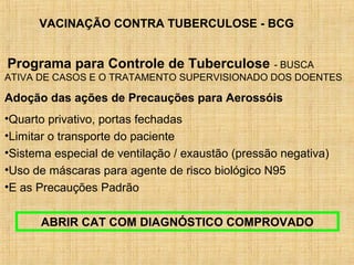 VACINAÇÃO CONTRA TUBERCULOSE - BCG
Programa para Controle de Tuberculose - BUSCA
ATIVA DE CASOS E O TRATAMENTO SUPERVISIONADO DOS DOENTES.
Adoção das ações de Precauções para Aerossóis
•Quarto privativo, portas fechadas
•Limitar o transporte do paciente
•Sistema especial de ventilação / exaustão (pressão negativa)
•Uso de máscaras para agente de risco biológico N95
•E as Precauções Padrão
ABRIR CAT COM DIAGNÓSTICO COMPROVADO
 