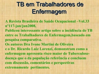 TB em Trabalhadores deTB em Trabalhadores de
EnfermagemEnfermagem
A Revista Brasileira de Saúde Ocupacional –Vol.33
nº117-jan/jun2008,
Publicou interessante artigo sobre a incidência de TB
entre os Trabalhadores de Enfermagem,baseado em
pesquisa comparativa.
Os autores Dra Ivone Martini de Oliveira
e o Dr. Ricardo Luiz Lorenzi, demonstram como a
enfermagem apresenta risco maior de Tuberculose-
doença que o da população referência e concluem
com discussão, comentários e perspectivas
extremamente pertinentes.
 