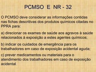 O PCMSO deve considerar as informações contidas
nas fichas descritivas dos produtos químicos citadas no
PPRA para:
a) direcionar os exames de saúde aos agravos à saúde
relacionados à exposição a estes agentes químicos;
b) indicar os cuidados de emergência para os
trabalhadores em caso de exposição acidental aguda;
c) prever medicamentos ou materiais para o
atendimento dos trabalhadores em caso de exposição
acidental.
PCMSO E NR - 32PCMSO E NR - 32
 