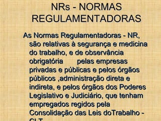 NRs - NORMASNRs - NORMAS
REGULAMENTADORASREGULAMENTADORAS
As Normas Regulamentadoras - NR,As Normas Regulamentadoras - NR,
são relativas à segurança e medicinasão relativas à segurança e medicina
do trabalho, e de observânciado trabalho, e de observância
obrigatória pelas empresasobrigatória pelas empresas
privadas e públicas e pelos órgãosprivadas e públicas e pelos órgãos
públicos ,administração direta epúblicos ,administração direta e
indireta, e pelos órgãos dos Poderesindireta, e pelos órgãos dos Poderes
Legislativo e Judiciário, que tenhamLegislativo e Judiciário, que tenham
empregados regidos pelaempregados regidos pela
Consolidação das Leis doTrabalho -Consolidação das Leis doTrabalho -
 