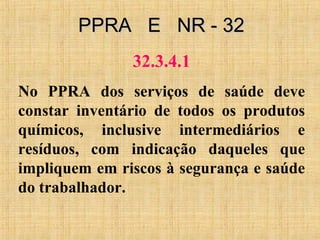 PPRA E NR - 32PPRA E NR - 32
32.3.4.1
No PPRA dos serviços de saúde deve
constar inventário de todos os produtos
químicos, inclusive intermediários e
resíduos, com indicação daqueles que
impliquem em riscos à segurança e saúde
do trabalhador.
 