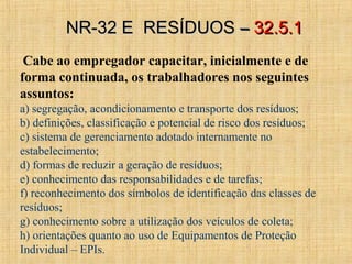 Cabe ao empregador capacitar, inicialmente e de
forma continuada, os trabalhadores nos seguintes
assuntos:
a) segregação, acondicionamento e transporte dos resíduos;
b) definições, classificação e potencial de risco dos resíduos;
c) sistema de gerenciamento adotado internamente no
estabelecimento;
d) formas de reduzir a geração de resíduos;
e) conhecimento das responsabilidades e de tarefas;
f) reconhecimento dos símbolos de identificação das classes de
resíduos;
g) conhecimento sobre a utilização dos veículos de coleta;
h) orientações quanto ao uso de Equipamentos de Proteção
Individual – EPIs.
NR-32 E RESÍDUOSNR-32 E RESÍDUOS –– 32.5.132.5.1
 