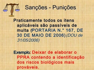 Sanções - PuniçõesSanções - Punições
Praticamente todos os itensPraticamente todos os itens
aplicáveis são passíveis deaplicáveis são passíveis de
multamulta ((PORTARIA N.° 167, DE
30 DE MAIO DE 2006)(DOU de
31/05/2006)
ExemploExemplo:: Deixar de elaborar o
PPRA contendo a identificação
dos riscos biológicos mais
prováveis.
 