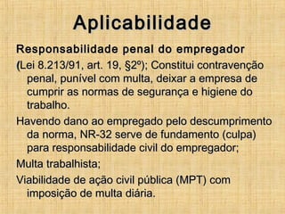 AplicabilidadeAplicabilidade
Responsabilidade penal do empregadorResponsabilidade penal do empregador
((Lei 8.213/91, art. 19, §2º); Constitui contravençãoLei 8.213/91, art. 19, §2º); Constitui contravenção
penal, punível com multa, deixar a empresa depenal, punível com multa, deixar a empresa de
cumprir as normas de segurança e higiene documprir as normas de segurança e higiene do
trabalho.trabalho.
Havendo dano ao empregado pelo descumprimentoHavendo dano ao empregado pelo descumprimento
da norma, NR-32 serve de fundamento (culpa)da norma, NR-32 serve de fundamento (culpa)
para responsabilidade civil do empregador;para responsabilidade civil do empregador;
Multa trabalhista;Multa trabalhista;
Viabilidade de ação civil pública (MPT) comViabilidade de ação civil pública (MPT) com
imposição de multa diária.imposição de multa diária.
 