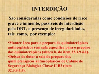 INTERDIÇÃO
São consideradas como condições de risco
grave e iminente, passíveis de interdição
pela DRT, a presença de irregularidades,
tais como, por exemplo:
•Manter área para o preparo de quimioterápicos
antineoplásicos sem sala específica para o preparo
dos quimioterápicos (alínea b, do item 32.3.9.4.1).
•Deixar de dotar a sala de preparo dos
quimioterápicos antineoplásicos de Cabine de
Segurança Biológica Classe II B2 (item
32.3.9.4.5).
 