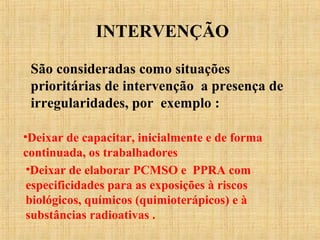 INTERVENÇÃO
São consideradas como situações
prioritárias de intervenção a presença de
irregularidades, por exemplo :
•Deixar de capacitar, inicialmente e de forma
continuada, os trabalhadores
•Deixar de elaborar PCMSO e PPRA com
especificidades para as exposições à riscos
biológicos, químicos (quimioterápicos) e à
substâncias radioativas .
 