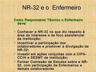 NR-32 e o EnfermeiroNR-32 e o Enfermeiro
Como Responsável Técnico o EnfermeiroComo Responsável Técnico o Enfermeiro
deve:deve:
 Conhecer a NR-32 no que diz respeito àConhecer a NR-32 no que diz respeito à
área de interesse e de foco assistencialárea de interesse e de foco assistencial
da Instituição;da Instituição;
 Incentivar a participação dosIncentivar a participação dos
colaboradores e promover a divulgação dacolaboradores e promover a divulgação da
NR-32;NR-32;
 Investir em ações conjuntas com a CIPA-Investir em ações conjuntas com a CIPA-
CCIH e SESMT da Instituição;CCIH e SESMT da Instituição;
 Formar Comissão de Estudos sobre a NR-Formar Comissão de Estudos sobre a NR-
32, com participação de Enfermeiros e32, com participação de Enfermeiros e
demais colaboradoresdemais colaboradores
 
