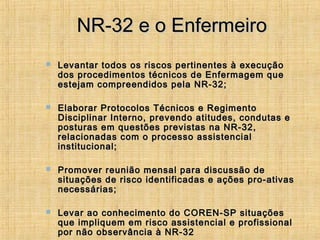 NR-32 e o EnfermeiroNR-32 e o Enfermeiro
 Levantar todos os riscos pertinentes à execuçãoLevantar todos os riscos pertinentes à execução
dos procedimentos técnicos de Enfermagem quedos procedimentos técnicos de Enfermagem que
estejam compreendidos pela NR-32;estejam compreendidos pela NR-32;
 Elaborar Protocolos Técnicos e RegimentoElaborar Protocolos Técnicos e Regimento
Disciplinar Interno, prevendo atitudes, condutas eDisciplinar Interno, prevendo atitudes, condutas e
posturas em questões previstas na NR-32,posturas em questões previstas na NR-32,
relacionadas com o processo assistencialrelacionadas com o processo assistencial
institucional;institucional;
 Promover reunião mensal para discussão dePromover reunião mensal para discussão de
situações de risco identificadas e ações pro-ativassituações de risco identificadas e ações pro-ativas
necessárias;necessárias;
 Levar ao conhecimento do COREN-SP situaçõesLevar ao conhecimento do COREN-SP situações
que impliquem em risco assistencial e profissionalque impliquem em risco assistencial e profissional
por não observância à NR-32por não observância à NR-32
 