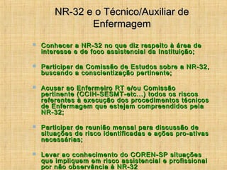 NR-32 e o Técnico/Auxiliar deNR-32 e o Técnico/Auxiliar de
EnfermagemEnfermagem
 Conhecer a NR-32 no que diz respeito à área deConhecer a NR-32 no que diz respeito à área de
interesse e de foco assistencial da Instituição;interesse e de foco assistencial da Instituição;
 Participar da Comissão de Estudos sobre a NR-32,Participar da Comissão de Estudos sobre a NR-32,
buscando a conscientização pertinente;buscando a conscientização pertinente;
 Acusar ao Enfermeiro RT e/ou ComissãoAcusar ao Enfermeiro RT e/ou Comissão
pertinente (CCIH-SESMT-etc...) todos os riscospertinente (CCIH-SESMT-etc...) todos os riscos
referentes à execução dos procedimentos técnicosreferentes à execução dos procedimentos técnicos
de Enfermagem que estejam compreendidos pelade Enfermagem que estejam compreendidos pela
NR-32;NR-32;
 Participar de reunião mensal para discussão deParticipar de reunião mensal para discussão de
situações de risco identificadas e ações pro-ativassituações de risco identificadas e ações pro-ativas
necessárias;necessárias;
 Levar ao conhecimento do COREN-SP situaçõesLevar ao conhecimento do COREN-SP situações
que impliquem em risco assistencial e profissionalque impliquem em risco assistencial e profissional
por não observância à NR-32por não observância à NR-32
 