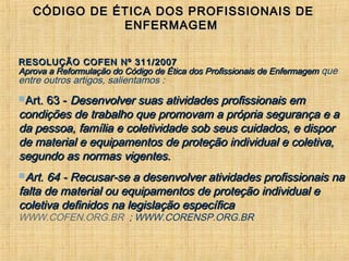 CÓDIGO DE ÉTICA DOS PROFISSIONAIS DECÓDIGO DE ÉTICA DOS PROFISSIONAIS DE
ENFERMAGEMENFERMAGEM
RESOLUÇÃO COFEN Nº 311/2007RESOLUÇÃO COFEN Nº 311/2007
Aprova a Reformulação do Código de Ética dos Profissionais de EnfermagemAprova a Reformulação do Código de Ética dos Profissionais de Enfermagem que
entre outros artigos, salientamos :
Art. 63 -Art. 63 - Desenvolver suas atividades profissionais emDesenvolver suas atividades profissionais em
condições de trabalho que promovam a própria segurança e acondições de trabalho que promovam a própria segurança e a
da pessoa, família e coletividade sob seus cuidados, e disporda pessoa, família e coletividade sob seus cuidados, e dispor
de material e equipamentos de proteção individual e coletiva,de material e equipamentos de proteção individual e coletiva,
segundo as normas vigentes.segundo as normas vigentes.
Art. 64 - Recusar-se a desenvolver atividades profissionais naArt. 64 - Recusar-se a desenvolver atividades profissionais na
falta de material ou equipamentos de proteção individual efalta de material ou equipamentos de proteção individual e
coletiva definidos na legislação específicacoletiva definidos na legislação específica
WWW.COFEN.ORG.BR ; WWW.CORENSP.ORG.BR
 