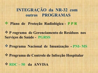  Plano de Proteção Radiológica - P P R
 P rograma de Gerenciamento de Resíduos nos
Serviços de Saúde - PGRSS
 Programa Nacional de Imunização - PNI- MS
 Programa de Controle de Infecção Hospitalar
 RDC – 50 da ANVISA
INTEGRAÇÃO da NR-32 com
outros PROGRAMAS
 