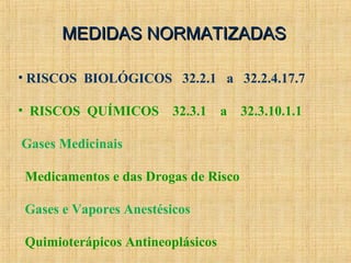 MEDIDAS NORMATIZADASMEDIDAS NORMATIZADAS
• RISCOS BIOLÓGICOS 32.2.1 a 32.2.4.17.7
• RISCOS QUÍMICOS 32.3.1 a 32.3.10.1.1
Gases Medicinais
Medicamentos e das Drogas de Risco
Gases e Vapores Anestésicos
Quimioterápicos Antineoplásicos
 