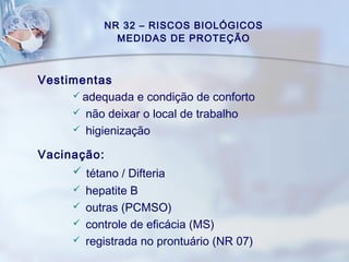 NR 32 – RISCOS BIOLÓGICOS
MEDIDAS DE PROTEÇÃO
Vestimentas
 adequada e condição de conforto
 não deixar o local de trabalho
 higienização
Vacinação:
 tétano / Difteria
 hepatite B
 outras (PCMSO)
 controle de eficácia (MS)
 registrada no prontuário (NR 07)
 