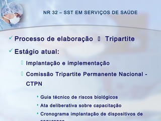NR 32 – SST EM SERVIÇOS DE SAÚDE
 Processo de elaboração  Tripartite
 Estágio atual:
 Implantação e implementação
 Comissão Tripartite Permanente Nacional -
CTPN
 Guia técnico de riscos biológicos
 Ata deliberativa sobre capacitação
 Cronograma implantação de dispositivos de
 