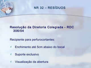 NR 32 – RESÍDUOS
Resolução da Diretoria Colegiada - RDC
306/04
Recipiente para perfurocortantes:
 Enchimento até 5cm abaixo do bocal
 Suporte exclusivo
 Visualização da abertura
 