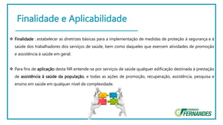 Finalidade e Aplicabilidade
 Finalidade : estabelecer as diretrizes básicas para a implementação de medidas de proteção à segurança e à
saúde dos trabalhadores dos serviços de saúde, bem como daqueles que exercem atividades de promoção
e assistência à saúde em geral;
 Para fins de aplicação desta NR entende-se por serviços de saúde qualquer edificação destinada à prestação
de assistência à saúde da população, e todas as ações de promoção, recuperação, assistência, pesquisa e
ensino em saúde em qualquer nível de complexidade.
 