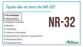 Quais são os risco da NR-32?
 Risco Biológico;
 Risco Químico;
 Radiações Ionizantes;
 Resíduos;
 Lavanderias;
 Limpeza e conservação;
 Manutenção de máquinas e equipamentos;
 Disposições Gerais;
 Disposições Finais.
 