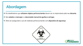 Abordagem
 Os trabalhadores que utilizarem objetos perfurocortantes devem ser os responsáveis pelo seu descarte;
 São vedados o reencape e a desconexão manual de agulhas e seringas;
 Deve ser assegurado o uso de materiais perfurocortantes com dispositivo de segurança.
 