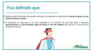 Fica definido que:
 Materiais perfurocortantes são aqueles: utilizados na assistência à saúde que têm ponta ou gume, ou que
possam perfurar ou cortar;
 O dispositivo de segurança é um item integrado a um conjunto do qual faça parte o elemento
perfurocortante ou uma tecnologia capaz de reduzir o risco de acidente, seja qual for o mecanismo de
ativação do mesmo.
 