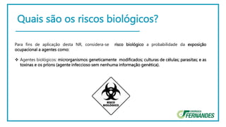 Quais são os riscos biológicos?
Para fins de aplicação desta NR, considera-se risco biológico a probabilidade da exposição
ocupacional a agentes como:
 Agentes biológicos: microrganismos geneticamente modificados; culturas de células; parasitas; e as
toxinas e os príons (agente infeccioso sem nenhuma informação genética).
 